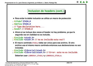 Programaci´on en C++ para Ciencia e Ingenier´ıa, por M.Storti, L. Dalc´ın, Rodrigo Paz
c´odigo que de otra forma no compilar´ıa. Por ejemplo
1 #ifdef HAS-PETSC
2 //. . . Version que usa la libreria PETSC
3 #else
4 //. . . Version alternativa
5 #endif
• El macro se puede deﬁnir usando un #define FLAG como arriba, o tambi´en
al compilar usando $$ g++ -DFLAG ...
• Lo contrario de deﬁnir un macro es hacerlo indeﬁnido con #undef FLAG, a
partir de ahi #ifdef FLAG da falso.
• #undef se puede usar para redeﬁnir macros
1 #define MAX-SIZE 100
2 . . . .
3 #define MAX-SIZE 1000 // -> Error
1 #define MAX-SIZE 100
2
3 . . .
4 #undef MAX-SIZE
5 #define MAX-SIZE 1000 // OK!
Facultad de Ingenier´ıa y Ciencias H´ıdricas FICH - UNL slide 161
((version texstuff-1.2.9-12-ge83ced6) (date Wed May 27 12:15:38 2015 -0300)
(processed-date Wed May 27 12:45:10 2015 -0300))
 