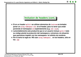 Programaci´on en C++ para Ciencia e Ingenier´ıa, por M.Storti, L. Dalc´ın, Rodrigo Paz
Inclusion de headers (cont.)
• Para evitar la doble inclusi´on se utiliza un macro de protecci´on
1 #ifndef STASH-H
2 #define STASH-H
3 // Type declaration here. . .
4 #endif // STASH-H
• Ahora si se incluye dos veces el header no hay problema, ya que la
segunda vez en realidad no es incluido.
1 #include <stash.h>
2 #include <stash.h> // no es incluido esta vez!!
• El macro centinela STASH_H debe ser ´unico para ese archivo. Si otro
archivo usa el mismo macro centinela entonces sus declaraciones no son
incluidas
1 #include <libreria1/stash.h>
2 #include <libreria2/stash.h> // Error: este no es incluido
Deberian usar LIBRERIA1_STASH_H y LIBRERIA2_STASH_H.
Facultad de Ingenier´ıa y Ciencias H´ıdricas FICH - UNL slide 162
((version texstuff-1.2.9-12-ge83ced6) (date Wed May 27 12:15:38 2015 -0300)
(processed-date Wed May 27 12:45:10 2015 -0300))
 