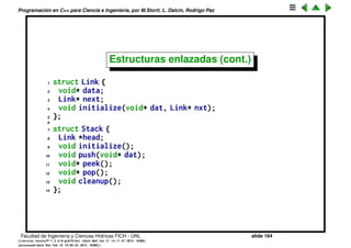 Programaci´on en C++ para Ciencia e Ingenier´ıa, por M.Storti, L. Dalc´ın, Rodrigo Paz
Estructuras enlazadas
• La siguiente estructura Stack representa una pila implementada con
celdas enlazadas. Las celdas son de otra estructura llamada Link que
contiene el dato data y un puntero a la siguiente celda next.
1 struct Link {
2 void* data;
3 Link* next;
4 void initialize(void* dat, Link* nxt);
5 };
Stack S
nextdata
head
nextdata nextdata nextdata
Facultad de Ingenier´ıa y Ciencias H´ıdricas FICH - UNL slide 164
((version texstuff-1.2.9-12-ge83ced6) (date Wed May 27 12:15:38 2015 -0300)
(processed-date Wed May 27 12:45:10 2015 -0300))
 
