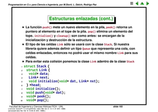 Programaci´on en C++ para Ciencia e Ingenier´ıa, por M.Storti, L. Dalc´ın, Rodrigo Paz
Estructuras enlazadas (cont.)
1 struct Link {
2 void* data;
3 Link* next;
4 void initialize(void* dat, Link* nxt);
5 };
6
7 struct Stack {
8 Link *head;
9 void initialize();
10 void push(void* dat);
11 void* peek();
12 void* pop();
13 void cleanup();
14 };
Facultad de Ingenier´ıa y Ciencias H´ıdricas FICH - UNL slide 165
((version texstuff-1.2.9-12-ge83ced6) (date Wed May 27 12:15:38 2015 -0300)
(processed-date Wed May 27 12:45:10 2015 -0300))
 