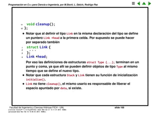 Programaci´on en C++ para Ciencia e Ingenier´ıa, por M.Storti, L. Dalc´ın, Rodrigo Paz
Estructuras enlazadas (cont.)
• La funci´on push() mete un nuevo elemento en la pila, peek() retorna un
puntero al elemento en el tope de la pila. pop() elimina un elemento del
tope. initialize() y cleanup() son como antes: se encargan de la
inicializaci´on y destrucci´on de la estructura.
• El tipo de las celdas Link s´olo se usar´a con la clase Stack. Si nuestra
librer´ıa quiere adem´as deﬁnir un tipo Queue que representa una cola, con
celdas enlazadas, entonces no podr´a usar el mismo nombre Link para sus
celdas.
• Para evitar esta colisi´on ponemos la clase Link adentro de la clase Stack
1 struct Stack {
2 struct Link {
3 void* data;
4 Link* next;
5 void initialize(void* dat, Link* nxt);
6 } *head;
7 void initialize();
8 void push(void* dat);
9 void* peek();
10 void* pop();
Facultad de Ingenier´ıa y Ciencias H´ıdricas FICH - UNL slide 166
((version texstuff-1.2.9-12-ge83ced6) (date Wed May 27 12:15:38 2015 -0300)
(processed-date Wed May 27 12:45:10 2015 -0300))
 
