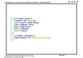 Programaci´on en C++ para Ciencia e Ingenier´ıa, por M.Storti, L. Dalc´ın, Rodrigo Paz
Estructuras enlazadas (cont.)
1 // Linked list with nesting
2 #include "Stack.h"
3 #include ". ./require.h"
4 using namespace std;
5
6 void
7 Stack::Link::initialize(void* dat, Link* nxt) {
8 data = dat;
9 next = nxt;
10 }
11
12 void Stack::initialize() { head = 0; }
13
14 void Stack::push(void* dat) {
15 Link* newLink = new Link;
16 newLink->initialize(dat, head);
17 head = newLink;
18 }
19
20 void* Stack::peek() {
21 require(head != 0, "Stack empty");
22 return head->data;
23 }
Facultad de Ingenier´ıa y Ciencias H´ıdricas FICH - UNL slide 168
((version texstuff-1.2.9-12-ge83ced6) (date Wed May 27 12:15:38 2015 -0300)
(processed-date Wed May 27 12:45:10 2015 -0300))
 