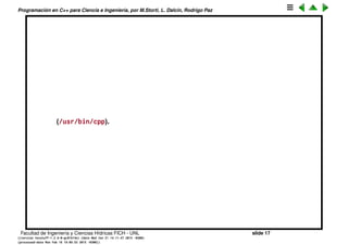 Programaci´on en C++ para Ciencia e Ingenier´ıa, por M.Storti, L. Dalc´ın, Rodrigo Paz
El preprocesador CPP (cont.)
• CPP s´olo realiza manipulaciones a nivel de texto, no conoce nada
espec´ıﬁco del lenguaje C/C++, incluso puede usarse (y se usa) para otros
lenguajes como Fortran.
• Las directivas m´as usuales son
1 // Incluye todo el texto del archivo library.h
2 #include <library.h>
3
4 #define CHECK(a,n) if (a>n) error()
• Para #include el preprocesador simplemente incluye todo el archivo
mencionado en el punto donde se invoca el include.
• #define deﬁne un macro, despu´es se puede llamar al macro en otros
lugares del c´odigo y es reemplazado por su expansi´on. Los macros
pueden tener argumentos. Por convenci´on se suele dar a los macros
nombres en may´usculas.
• Se puede conocer cual es el resultado del CPP llamando a g++ con la
opci´on -E
1 $$ g++ -o tempo.cpp -E prog.cpp
• El CPP es un programa separado que se puede llamar por s´ı mismo
Facultad de Ingenier´ıa y Ciencias H´ıdricas FICH - UNL slide 17
((version texstuff-1.2.9-12-ge83ced6) (date Wed May 27 12:15:38 2015 -0300)
(processed-date Wed May 27 12:45:10 2015 -0300))
 