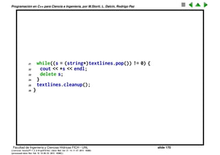 Programaci´on en C++ para Ciencia e Ingenier´ıa, por M.Storti, L. Dalc´ın, Rodrigo Paz
Estructuras enlazadas (cont.)
Uso de Stack
1 // Test of nested linked list
2 #include "Stack.h"
3 #include ". ./require.h"
4 #include <fstream>
5 #include <iostream>
6 #include <string>
7 using namespace std;
8
9 int main(int argc, char* argv[ ]) {
10 requireArgs(argc, 1); // File name is argument
11 ifstream in(argv[1]);
12 assure(in, argv[1]);
13 Stack textlines;
14 textlines.initialize();
15 string line;
16 // Read file and store lines in the Stack:
17 while(getline(in, line))
18 textlines.push(new string(line));
19 // Pop the lines from the Stack and print them:
20 string* s;
Facultad de Ingenier´ıa y Ciencias H´ıdricas FICH - UNL slide 170
((version texstuff-1.2.9-12-ge83ced6) (date Wed May 27 12:15:38 2015 -0300)
(processed-date Wed May 27 12:45:10 2015 -0300))
 
