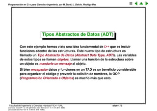 Programaci´on en C++ para Ciencia e Ingenier´ıa, por M.Storti, L. Dalc´ın, Rodrigo Paz
M´as sobre scoping
Si existen varias versiones de variables con un mismo nombre, la que se ve
es la del scope mas interno. Se puede acceder a las otras utilizando el
operador de scope apropiado. Para las globales hay que usar el scop :: (sin
nada a la izquierda).
1 // Global scope resolution
2 int a;
3 void f() {}
4
5 struct S {
6 int a;
7 void f();
8 };
9
10 void S::f() {
11 ::f(); // Would be recursive otherwise!
12 ::a++; // Select the global a
13 a--; // The a at struct scope
14 }
15 int main() { S s; f(); }
Facultad de Ingenier´ıa y Ciencias H´ıdricas FICH - UNL slide 172
((version texstuff-1.2.9-12-ge83ced6) (date Wed May 27 12:15:38 2015 -0300)
(processed-date Wed May 27 12:45:10 2015 -0300))
 