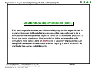 Programaci´on en C++ para Ciencia e Ingenier´ıa, por M.Storti, L. Dalc´ın, Rodrigo Paz
Ocultando la implementaci´on
Una librer´ıa t´ıpica de C consiste de una o m´as deﬁniciones de estructuras
(struct) y funciones asociadas que act´uan sobre dichas estructuras. En C++
las funciones se pueden asociar expl´ıcitamente a esas estructuras poniendo
sus declaraciones dentro del scope de la estructura.
Pero hay una cuesti´on adicional que es hasta donde el programador debe
permitir que el usuario de la librer´ıa manipule a la estructura. Si el usuario lee
las deﬁniciones de la estructura puede por s´ı mismo manipular la estructura.
Ahora bien, si en alg´un momento el programador cambia la forma en que est´a
armada la estructura el c´odigo del usuario dejar´a de funcionar (“breaks the
code”).
Por ejemplo en la estructura Stack deﬁnida previamente el programador
podr´ıa en el futuro decidir que es mejor alocar la memoria de a grandes
chunks de 100 elementos o m´as que alocar de a uno como est´a hecho en esa
implementaci´on. Si el c´odigo del usuario depende de que la alocaci´on se
haga de a un elemento, entonces al producirse el cambio de implementaci´on
su c´odigo dejar´a de funcionar.
Facultad de Ingenier´ıa y Ciencias H´ıdricas FICH - UNL slide 174
((version texstuff-1.2.9-12-ge83ced6) (date Wed May 27 12:15:38 2015 -0300)
(processed-date Wed May 27 12:45:10 2015 -0300))
 
