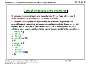 Programaci´on en C++ para Ciencia e Ingenier´ıa, por M.Storti, L. Dalc´ın, Rodrigo Paz
Ocultando la implementaci´on (cont.)
En C esto se puede resolver parcialmente si el programador especiﬁca en la
documentaci´on de la librer´ıa las funciones con las cuales el usuario de la
estructura debe manipular los objetos a trav´es de las funciones provistas, y
hasta que punto puede usar directamente los datos almacenados en la
estructura. Pero esto es s´olo un pacto entre el usuario y el programador, el
compilador no tiene forma de conocer estas reglas y prevenir al usuario de
manipular los objetos indebidamente.
Facultad de Ingenier´ıa y Ciencias H´ıdricas FICH - UNL slide 175
((version texstuff-1.2.9-12-ge83ced6) (date Wed May 27 12:15:38 2015 -0300)
(processed-date Wed May 27 12:45:10 2015 -0300))
 