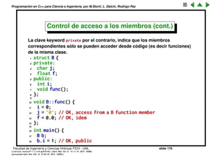 Programaci´on en C++ para Ciencia e Ingenier´ıa, por M.Storti, L. Dalc´ın, Rodrigo Paz
Control de acceso a los miembros
El acceso a los miembros de una estructura en C++ se hace a trav´es de 3
especiﬁcadores de acceso public, private y protected.
El keyword public quiere decir que todos los miembros siguientes son
accesibles para cualquiera, como ocurre con los miembros de una struct por
defecto. Por lo tanto, en el caso de una struct da lo mismo poner public al
principio o no. Las dos declaraciones siguientes son por lo tanto equivalentes
1 struct A {
2 int i,j;
3 float f;
4 void func();
5 };
6
7 struct A {
8 public:
9 int i,j;
10 float f;
11 void func();
12 };
Facultad de Ingenier´ıa y Ciencias H´ıdricas FICH - UNL slide 176
((version texstuff-1.2.9-12-ge83ced6) (date Wed May 27 12:15:38 2015 -0300)
(processed-date Wed May 27 12:45:10 2015 -0300))
 
