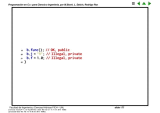 Programaci´on en C++ para Ciencia e Ingenier´ıa, por M.Storti, L. Dalc´ın, Rodrigo Paz
Control de acceso a los miembros (cont.)
La clave keyword private por el contrario, indica que los miembros
correspondientes s´olo se pueden acceder desde c´odigo (es decir funciones)
de la misma clase.
1 struct B {
2 private:
3 char j;
4 float f;
5 public:
6 int i;
7 void func();
8 };
9
10 void B::func() {
11 i = 0;
12 j = ’0’; // OK, access from a B function member
13 f = 0.0; // OK, idem
14 };
15
16 int main() {
17 B b;
18 b.i = 1; // OK, public
Facultad de Ingenier´ıa y Ciencias H´ıdricas FICH - UNL slide 177
((version texstuff-1.2.9-12-ge83ced6) (date Wed May 27 12:15:38 2015 -0300)
(processed-date Wed May 27 12:45:10 2015 -0300))
 