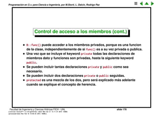 Programaci´on en C++ para Ciencia e Ingenier´ıa, por M.Storti, L. Dalc´ın, Rodrigo Paz
19 b.func(); // OK, public
20 b.j = ’1’; // Illegal, private
21 b.f = 1.0; // Illegal, private
22 }
Facultad de Ingenier´ıa y Ciencias H´ıdricas FICH - UNL slide 178
((version texstuff-1.2.9-12-ge83ced6) (date Wed May 27 12:15:38 2015 -0300)
(processed-date Wed May 27 12:45:10 2015 -0300))
 