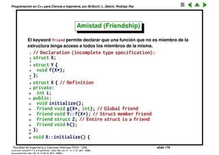 Programaci´on en C++ para Ciencia e Ingenier´ıa, por M.Storti, L. Dalc´ın, Rodrigo Paz
Control de acceso a los miembros (cont.)
• B::func() puede acceder a los miembros privados, porque es una funcion
de la clase, independientemente de si func() es a su vez privada o publica.
• Una vez que se incluye el keyword private todas las declaraciones de
miembros dato y funciones son privadas, hasta la siguiente keyword
public.
• Se pueden incluir tantas declaraciones private y public como sea
necesario.
• Se pueden incluir dos declaraciones private o public seguidas.
• protected es una mezcla de los dos, pero ser´a explicado m´as adelante
cuando se explique el concepto de herencia.
Facultad de Ingenier´ıa y Ciencias H´ıdricas FICH - UNL slide 179
((version texstuff-1.2.9-12-ge83ced6) (date Wed May 27 12:15:38 2015 -0300)
(processed-date Wed May 27 12:45:10 2015 -0300))
 