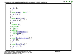 Programaci´on en C++ para Ciencia e Ingenier´ıa, por M.Storti, L. Dalc´ın, Rodrigo Paz
Amistad (Friendship)
El keyword friend permite declarar que una funci´on que no es miembro de la
estructura tenga acceso a todos los miembros de la misma.
1 // Declaration (incomplete type specification):
2 struct X;
3
4 struct Y {
5 void f(X*);
6 };
7
8 struct X { // Definition
9 private:
10 int i;
11 public:
12 void initialize();
13 friend void g(X*, int); // Global friend
14 friend void Y::f(X*); // Struct member friend
15 friend struct Z; // Entire struct is a friend
16 friend void h();
17 };
18
19 void X::initialize() {
Facultad de Ingenier´ıa y Ciencias H´ıdricas FICH - UNL slide 180
((version texstuff-1.2.9-12-ge83ced6) (date Wed May 27 12:15:38 2015 -0300)
(processed-date Wed May 27 12:45:10 2015 -0300))
 