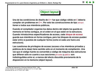 Programaci´on en C++ para Ciencia e Ingenier´ıa, por M.Storti, L. Dalc´ın, Rodrigo Paz
Anidamiento (nesting) y amistad
El est´andar dice que en principio una clases anidada no tienen que ser
necesariamente amiga de la clase externa.
1 struct E {
2 private:
3 int x;
4 struct B { };
5 struct I {
6 private:
7 B b; // error1: E::B is private
8 int y;
9 void f(E* p, int i) {
10 p->x = i; // error2: E::x is private
11 }
12 };
13 int g(I* p) { return p->y; } // error3: I::y is private
14 };
Sin embargo en la pr´actica el GCC da acceso a la clase externa a la clase
interna, pero no al rev´es. Es decir da error en 1 y 2, pero no en 3.
Facultad de Ingenier´ıa y Ciencias H´ıdricas FICH - UNL slide 183
((version texstuff-1.2.9-12-ge83ced6) (date Wed May 27 12:15:38 2015 -0300)
(processed-date Wed May 27 12:45:10 2015 -0300))
 
