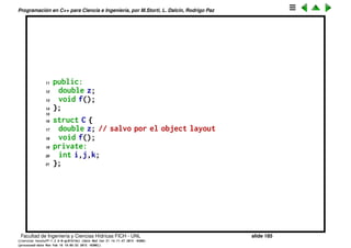 Programaci´on en C++ para Ciencia e Ingenier´ıa, por M.Storti, L. Dalc´ın, Rodrigo Paz
Clases
Controlar el acceso a los miembros de una estructura es parte de lo que se
llama “ocultar la implementaci´on” (implementation hiding). Esto es un
concepto clave en OOP.
En OOP se trata de ocultar lo m´as posible los miembros de la estructura, por
eso lo deseable ser´ıa que todos los miembros fueran privados por defecto.
Por eso en C++ existe un tipo de estructura alternativo class que es
completamente equivalente a las struct de C, pero donde todos los miembros
son por defecto private.
Todas estas clases son equivalentes
1 class A {
2 int i,j,k;
3 public:
4 double z;
5 void f();
6 };
7
8 struct B {
9 private:
10 int i,j,k;
Facultad de Ingenier´ıa y Ciencias H´ıdricas FICH - UNL slide 185
((version texstuff-1.2.9-12-ge83ced6) (date Wed May 27 12:15:38 2015 -0300)
(processed-date Wed May 27 12:45:10 2015 -0300))
 