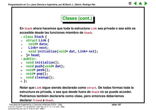 Programaci´on en C++ para Ciencia e Ingenier´ıa, por M.Storti, L. Dalc´ın, Rodrigo Paz
Clases (cont.)
Vemos la clase Stash ahora con control de acceso. Todos los datos son
privados. La funci´on inflate() tambi´en ya que s´olo es usada internamente.
1 class Stash {
2 int size; // Size of each space
3 int quantity; // Number of storage spaces
4 int next; // Next empty space
5 // Dynamically allocated array of bytes:
6 unsigned char* storage;
7 void inflate(int increase);
8 public:
9 void initialize(int size);
10 void cleanup();
11 int add(void* element);
12 void* fetch(int index);
13 int count();
14 };
Facultad de Ingenier´ıa y Ciencias H´ıdricas FICH - UNL slide 187
((version texstuff-1.2.9-12-ge83ced6) (date Wed May 27 12:15:38 2015 -0300)
(processed-date Wed May 27 12:45:10 2015 -0300))
 
