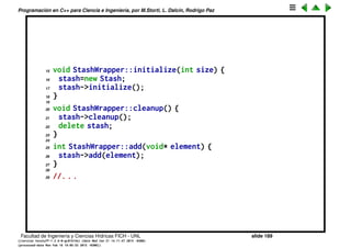 Programaci´on en C++ para Ciencia e Ingenier´ıa, por M.Storti, L. Dalc´ın, Rodrigo Paz
Ocultando totalmente la implementaci´on
Todav´ıa uno podr´ıa preguntarse si se puede ocultar a´un m´as la
implementaci´on. Que el usuario vea s´olo la parte p´ublica. Otra raz´on es evitar
la recompilaci´on innecesaria. Una soluci´on es usar punteros opacos, (aka
handles, en C++ se usa tambi´en el nombre Cheshire’s cat). Por ejemplo
podr´ıamos ocultar completamente los detalles de Stash como est´a abajo. El
usuario s´olo tiene acceso a stashwrapper.h.
1 // Header file stashwrapper.h
2 class StashWrapper {
3 class Stash;
4 Stash *stash;
5 public:
6 void initialize(int size);
7 void cleanup();
8 int add(void* element);
9 void* fetch(int index);
10 int count();
11 };
12
13 // Implementation file stashwrapper.cpp
14 #include "stash.h"
Facultad de Ingenier´ıa y Ciencias H´ıdricas FICH - UNL slide 189
((version texstuff-1.2.9-12-ge83ced6) (date Wed May 27 12:15:38 2015 -0300)
(processed-date Wed May 27 12:45:10 2015 -0300))
 