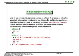 Programaci´on en C++ para Ciencia e Ingenier´ıa, por M.Storti, L. Dalc´ın, Rodrigo Paz
15 void StashWrapper::initialize(int size) {
16 stash=new Stash;
17 stash->initialize();
18 }
19
20 void StashWrapper::cleanup() {
21 stash->cleanup();
22 delete stash;
23 }
24
25 int StashWrapper::add(void* element) {
26 stash->add(element);
27 }
28
29 //. . .
Facultad de Ingenier´ıa y Ciencias H´ıdricas FICH - UNL slide 190
((version texstuff-1.2.9-12-ge83ced6) (date Wed May 27 12:15:38 2015 -0300)
(processed-date Wed May 27 12:45:10 2015 -0300))
 