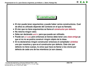 Programaci´on en C++ para Ciencia e Ingenier´ıa, por M.Storti, L. Dalc´ın, Rodrigo Paz
Inicializaci´on y cleanup (cont.)
Para esto debe haber dos funciones (una de inicializaci´on y otra de cleanup)
que tengan nombres especiales ya que deben ser llamadas autom´aticamente
por el compilador. En C++ estas funciones se llaman el constructor y el
destructor de la clase. El constructor tiene el mismo nombre que la clase y
puede tener argumentos
1 class A {
2 public:
3 A() { /*. . .*/ }
4 // . . .
5 };
6
7 void f() {
8 A a; // a is created -> calls ctor A::A()
9 // Usar a . . .
10 // . . .
11 }
Facultad de Ingenier´ıa y Ciencias H´ıdricas FICH - UNL slide 192
((version texstuff-1.2.9-12-ge83ced6) (date Wed May 27 12:15:38 2015 -0300)
(processed-date Wed May 27 12:45:10 2015 -0300))
 
