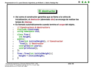 Programaci´on en C++ para Ciencia e Ingenier´ıa, por M.Storti, L. Dalc´ın, Rodrigo Paz
El constructor
• El ctor puede tener argumentos y puede haber varios constructores. Cual
de ellos es utilizado depende del contexto en el que es llamado.
• El ctor que no tiene argumentos se llama el constructor por defecto.
• No retorna ning´un valor.
• Debe ser declarado public para que pueda ser utilizado.
• Puede ser privado pero entonces al menos debe tener una clase amiga ya
que si no no se podr´ıa construir ning´un objeto de la clase.
• Si no declaramos ning´un constructor entonces el compilador sintetiza
uno por nosotros y que es el constructor por defecto. Este ctor por
defecto no tiene cuerpo, lo ´unico que hace es llamar a los ctores por
defecto de cada uno de los miembros (si son clases).
Facultad de Ingenier´ıa y Ciencias H´ıdricas FICH - UNL slide 193
((version texstuff-1.2.9-12-ge83ced6) (date Wed May 27 12:15:38 2015 -0300)
(processed-date Wed May 27 12:45:10 2015 -0300))
 