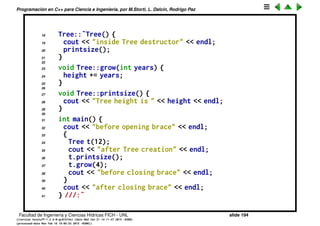 Programaci´on en C++ para Ciencia e Ingenier´ıa, por M.Storti, L. Dalc´ın, Rodrigo Paz
El destructor
• Asi como el constructor garantiza que se llama a la rutina de
inicializaci´on, el destructor (abreviado dtor) se encarga de realizar las
tareas de cleanup.
• Es llamado autom´aticamente cuando termina el scope del objeto.
1 // Constructors & destructors
2 #include <iostream>
3 using namespace std;
4
5 class Tree {
6 int height;
7 public:
8 Tree(int initialHeight); // Constructor
9 ˜Tree(); // Destructor
10 void grow(int years);
11 void printsize();
12 };
13
14 Tree::Tree(int initialHeight) {
15 height = initialHeight;
16 }
17
Facultad de Ingenier´ıa y Ciencias H´ıdricas FICH - UNL slide 194
((version texstuff-1.2.9-12-ge83ced6) (date Wed May 27 12:15:38 2015 -0300)
(processed-date Wed May 27 12:45:10 2015 -0300))
 