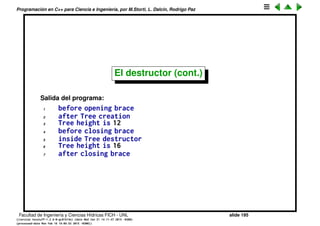 Programaci´on en C++ para Ciencia e Ingenier´ıa, por M.Storti, L. Dalc´ın, Rodrigo Paz
18 Tree::˜Tree() {
19 cout << "inside Tree destructor" << endl;
20 printsize();
21 }
22
23 void Tree::grow(int years) {
24 height += years;
25 }
26
27 void Tree::printsize() {
28 cout << "Tree height is " << height << endl;
29 }
30
31 int main() {
32 cout << "before opening brace" << endl;
33 {
34 Tree t(12);
35 cout << "after Tree creation" << endl;
36 t.printsize();
37 t.grow(4);
38 cout << "before closing brace" << endl;
39 }
40 cout << "after closing brace" << endl;
41 } ///:˜
Facultad de Ingenier´ıa y Ciencias H´ıdricas FICH - UNL slide 195
((version texstuff-1.2.9-12-ge83ced6) (date Wed May 27 12:15:38 2015 -0300)
(processed-date Wed May 27 12:45:10 2015 -0300))
 