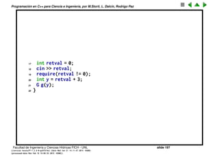 Programaci´on en C++ para Ciencia e Ingenier´ıa, por M.Storti, L. Dalc´ın, Rodrigo Paz
Eliminaci´on del bloque de deﬁnici´on
Es t´ıpico de C tener que deﬁnir todas las variables al principio de un scope
(por ejemplo de una funci´on). Por el contrario C++ promueve que las variables
se deﬁnan lo m´as cerca posible del punto en el que van a ser usadas. Esto se
pega con el uso autom´atico de constructores, ya que puede ser que el
compilador no tenga toda la informaci´on como para llamar al constructor.
1 // Defining variables anywhere
2 #include ". ./require.h"
3 #include <iostream>
4 #include <string>
5 using namespace std;
6
7 class G {
8 int i;
9 public:
10 G(int ii);
11 };
12
13 G::G(int ii) { i = ii; }
14
15 int main() {
16 cout << "initialization value? ";
Facultad de Ingenier´ıa y Ciencias H´ıdricas FICH - UNL slide 197
((version texstuff-1.2.9-12-ge83ced6) (date Wed May 27 12:15:38 2015 -0300)
(processed-date Wed May 27 12:45:10 2015 -0300))
 