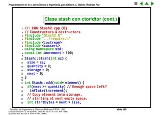 Programaci´on en C++ para Ciencia e Ingenier´ıa, por M.Storti, L. Dalc´ın, Rodrigo Paz
Clase stash con ctor/dtor
1 // With constructors & destructors
2 class Stash {
3 int size; // Size of each space
4 int quantity; // Number of storage spaces
5 int next; // Next empty space
6 // Dynamically allocated array of bytes:
7 unsigned char* storage;
8 void inflate(int increase);
9 public:
10 Stash(int size);
11 ˜Stash();
12 int add(void* element);
13 void* fetch(int index);
14 int count();
15 };
Facultad de Ingenier´ıa y Ciencias H´ıdricas FICH - UNL slide 199
((version texstuff-1.2.9-12-ge83ced6) (date Wed May 27 12:15:38 2015 -0300)
(processed-date Wed May 27 12:45:10 2015 -0300))
 