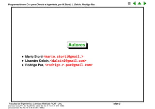 Programaci´on en C++ para Ciencia e Ingenier´ıa, por M.Storti, L. Dalc´ın, Rodrigo Paz
Autores
• Mario Storti <mario.storti@gmail.>
• Lisandro Dalc´ın, <dalcinl@gmail.com>
• Rodrigo Paz, <rodrigo.r.paz@gmail.com>
Facultad de Ingenier´ıa y Ciencias H´ıdricas FICH - UNL slide 2
((version texstuff-1.2.9-12-ge83ced6) (date Wed May 27 12:15:38 2015 -0300)
(processed-date Wed May 27 12:45:10 2015 -0300))
 