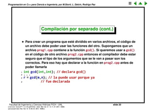 Programaci´on en C++ para Ciencia e Ingenier´ıa, por M.Storti, L. Dalc´ın, Rodrigo Paz
Compilaci´on por separado
• En C++ se favorece que un programa grande se pueda dividir en
fracciones m´as peque˜nas. El mecanismo fundamental para dividir un
programa en partes m´as peque˜nas es usar funciones que realizan tareas
bien deﬁnidas. Por ejemplo podemos pensar en una funci´on int
gcd(int,int); que toma dos enteros y retorna el m´aximo com´un divisor
de los mismos.
• Las funciones tienen argumentos, una vez que la funci´on termina su
tarea, retorna un valor. Tambi´en puede ser que las funciones tengan
efectos colaterales (side effects) es decir que modiﬁquen sus
argumentos u otros objetos.
Facultad de Ingenier´ıa y Ciencias H´ıdricas FICH - UNL slide 20
((version texstuff-1.2.9-12-ge83ced6) (date Wed May 27 12:15:38 2015 -0300)
(processed-date Wed May 27 12:45:10 2015 -0300))
 