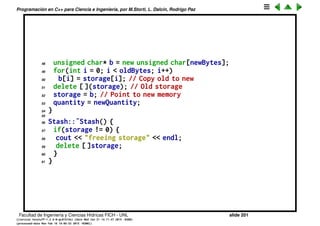 Programaci´on en C++ para Ciencia e Ingenier´ıa, por M.Storti, L. Dalc´ın, Rodrigo Paz
23 unsigned char* e = (unsigned char*)element;
24 for(int i = 0; i < size; i++)
25 storage[startBytes + i] = e[i];
26 next++;
27 return(next - 1); // Index number
28 }
29
30 void* Stash::fetch(int index) {
31 require(0 <= index, "Stash::fetch (-)index");
32 if(index >= next)
33 return 0; // To indicate the end
34 // Produce pointer to desired element:
35 return &(storage[index * size]);
36 }
37
38 int Stash::count() {
39 return next; // Number of elements in CStash
40 }
41
42 void Stash::inflate(int increase) {
43 require(increase > 0,
44 "Stash::inflate zero or negative increase");
45 int newQuantity = quantity + increase;
46 int newBytes = newQuantity * size;
47 int oldBytes = quantity * size;
Facultad de Ingenier´ıa y Ciencias H´ıdricas FICH - UNL slide 201
((version texstuff-1.2.9-12-ge83ced6) (date Wed May 27 12:15:38 2015 -0300)
(processed-date Wed May 27 12:45:10 2015 -0300))
 