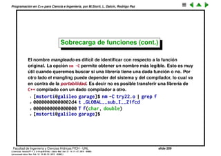 Programaci´on en C++ para Ciencia e Ingenier´ıa, por M.Storti, L. Dalc´ın, Rodrigo Paz
Sobrecarga de funciones (cont.)
Si compilamos y corremos la utilidad nm al archivo objeto nos da el nombre
interno de la funci´on
1 [mstorti@galileo garage]$ nm try22.o
2 U --cxa-atexit
3 U --dso-handle
4 0000000000000010 T main
5 0000000000000000 T -Z1fcd <- This is int f(char c,double d)
El mangling _Z1fcd hace que el nombre del del archivo objeto sea ´unico. El
lenguaje C no hace mangling, por eso no se puede sobrecargar.
Facultad de Ingenier´ıa y Ciencias H´ıdricas FICH - UNL slide 209
((version texstuff-1.2.9-12-ge83ced6) (date Wed May 27 12:15:38 2015 -0300)
(processed-date Wed May 27 12:45:10 2015 -0300))
 