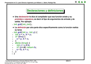 Programaci´on en C++ para Ciencia e Ingenier´ıa, por M.Storti, L. Dalc´ın, Rodrigo Paz
Compilaci´on por separado (cont.)
• Para crear un programa que est´e dividido en varios archivos, el c´odigo de
un archivo debe poder usar las funciones del otro. Supongamos que un
archivo prog1.cpp contiene a la funci´on gcd(). Si queremos usar a gcd()
en el c´odigo de otro archivo prog2.cpp entonces el compilador debe estar
seguro que el tipo de los argumentos que se le van a pasar son los
correctos. Para eso hay que declarar a la funci´on en prog2.cpp antes de
poder llamarla
1 int gcd(int,int); // declara gcd()
2 . . .
3 r = gcd(m,n); // la puede usar porque ya
4 // fue declarada
Facultad de Ingenier´ıa y Ciencias H´ıdricas FICH - UNL slide 21
((version texstuff-1.2.9-12-ge83ced6) (date Wed May 27 12:15:38 2015 -0300)
(processed-date Wed May 27 12:45:10 2015 -0300))
 