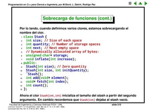 Programaci´on en C++ para Ciencia e Ingenier´ıa, por M.Storti, L. Dalc´ın, Rodrigo Paz
Sobrecarga de funciones (cont.)
El nombre mangleado es dif´ıcil de identiﬁcar con respecto a la funci´on
original. La opci´on nm -C permite obtener un nombre m´as legible. Esto es muy
´util cuando queremos buscar si una librer´ıa tiene una dada funci´on o no. Por
otro lado el mangling puede depender del sistema y del compilador, lo cual va
en contra de la portabilidad. Es decir no es posible transferir una librer´ıa de
C++ compilado con un dado compilador a otro.
1 [mstorti@galileo garage]$ nm -C try22.o | grep f
2 00000000000002d4 t -GLOBAL--sub-I--Z1fcd
3 0000000000000000 T f(char, double)
4 [mstorti@galileo garage]$
Facultad de Ingenier´ıa y Ciencias H´ıdricas FICH - UNL slide 210
((version texstuff-1.2.9-12-ge83ced6) (date Wed May 27 12:15:38 2015 -0300)
(processed-date Wed May 27 12:45:10 2015 -0300))
 