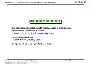 Programaci´on en C++ para Ciencia e Ingenier´ıa, por M.Storti, L. Dalc´ın, Rodrigo Paz
Sobrecarga de funciones (cont.)
Por lo tando, cuando deﬁnimos varios ctores, estamos sobrecargando el
nombre del ctor.
1 class Stash {
2 int size; // Size of each space
3 int quantity; // Number of storage spaces
4 int next; // Next empty space
5 // Dynamically allocated array of bytes:
6 unsigned char* storage;
7 void inflate(int increase);
8 public:
9 Stash(int size); // Zero quantity
10 Stash(int size, int initQuantity);
11 ˜Stash();
12 int add(void* element);
13 void* fetch(int index);
14 int count();
15 };
Ahora el ctor Stash(int,int) inicializa el tama˜no del stash a partir del segundo
argumento. En cambio recordemos que Stash(int) dejaba al stash vac´ıo.
Facultad de Ingenier´ıa y Ciencias H´ıdricas FICH - UNL slide 211
((version texstuff-1.2.9-12-ge83ced6) (date Wed May 27 12:15:38 2015 -0300)
(processed-date Wed May 27 12:45:10 2015 -0300))
 