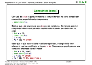 Programaci´on en C++ para Ciencia e Ingenier´ıa, por M.Storti, L. Dalc´ın, Rodrigo Paz
Constantes
Objetos de los cuales se supone que su valor no va a variar se pueden deﬁnir
como constantes
1 #define BUFSIZE 100 // en C
2 const int bufsize = 100; // en C++ (preferible)
En el caso de querer ponerlo en un header hay que usar
1 extern const int bufsize; // en un header
2 . . .
3 const int bufsize = 100; // en el .cpp
Facultad de Ingenier´ıa y Ciencias H´ıdricas FICH - UNL slide 213
((version texstuff-1.2.9-12-ge83ced6) (date Wed May 27 12:15:38 2015 -0300)
(processed-date Wed May 27 12:45:10 2015 -0300))
 