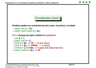 Programaci´on en C++ para Ciencia e Ingenier´ıa, por M.Storti, L. Dalc´ın, Rodrigo Paz
Constantes (cont.)
Otro uso de const es para prometerle al compilador que no se va a modiﬁcar
esa variable, especialmente con punteros
1 const int* u;
Declara que u es un puntero a un int que es constante. De manera que si el
compilador detecta que estamos modiﬁcando al entero apuntado dar´a un
error
1 int x = 23;
2 const int* u;
3 u = &x;
4 *u = 55; // ERROR!
Notar que lo que es constante es el valor apuntado, no el puntero en si
mismo, el cual es modiﬁcado al hacer u = &x. Si queremos que el puntero sea
constante entonces hay que hacer
1 int x = 23, z=45;
2 int* const u = &x;
3 u = &z; // ERROR!
4 *u = 55; // OK, modifica x
Facultad de Ingenier´ıa y Ciencias H´ıdricas FICH - UNL slide 214
((version texstuff-1.2.9-12-ge83ced6) (date Wed May 27 12:15:38 2015 -0300)
(processed-date Wed May 27 12:45:10 2015 -0300))
 