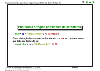 Programaci´on en C++ para Ciencia e Ingenier´ıa, por M.Storti, L. Dalc´ın, Rodrigo Paz
Constantes (cont.)
Tambi´en pueden ser constantes las dos cosas, el puntero y el objeto
1 const int x = 32;
2 const int* const u = &x;
C/C++ chequea los tipos, tambien la constancia
1 int d = 1;
2 const int e = 2;
3 int* u = &d; // OK -- d not const
4 int* v = &e; // ERROR! -- e const
5 int* w = (int*)&e; // Legal but bad practice
6 const int* z = &e; // OK
Facultad de Ingenier´ıa y Ciencias H´ıdricas FICH - UNL slide 215
((version texstuff-1.2.9-12-ge83ced6) (date Wed May 27 12:15:38 2015 -0300)
(processed-date Wed May 27 12:45:10 2015 -0300))
 