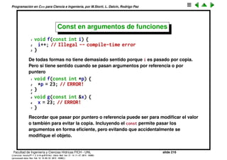 Programaci´on en C++ para Ciencia e Ingenier´ıa, por M.Storti, L. Dalc´ın, Rodrigo Paz
Punteros a arreglos constantes de caracteres
1 char* cp = "Hello world"; // warning!!
Como el arreglo de caracteres no fue alocado con new, es constante, o sea
que debe ser declarado as´ı
1 const char* cp = "Hello world"; // OK
Facultad de Ingenier´ıa y Ciencias H´ıdricas FICH - UNL slide 216
((version texstuff-1.2.9-12-ge83ced6) (date Wed May 27 12:15:38 2015 -0300)
(processed-date Wed May 27 12:45:10 2015 -0300))
 