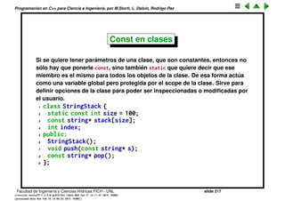 Programaci´on en C++ para Ciencia e Ingenier´ıa, por M.Storti, L. Dalc´ın, Rodrigo Paz
Const en argumentos de funciones
1 void f(const int i) {
2 i++; // Illegal -- compile-time error
3 }
De todas formas no tiene demasiado sentido porque i es pasado por copia.
Pero s´ı tiene sentido cuando se pasan argumentos por referencia o por
puntero
1 void f(const int *p) {
2 *p = 23; // ERROR!
3 }
4
5 void g(const int &x) {
6 x = 23; // ERROR!
7 }
Recordar que pasar por puntero o referencia puede ser para modiﬁcar el valor
o tambi´en para evitar la copia. Incluyendo el const permite pasar los
argumentos en forma eﬁciente, pero evitando que accidentalmente se
modiﬁque el objeto.
Facultad de Ingenier´ıa y Ciencias H´ıdricas FICH - UNL slide 217
((version texstuff-1.2.9-12-ge83ced6) (date Wed May 27 12:15:38 2015 -0300)
(processed-date Wed May 27 12:45:10 2015 -0300))
 