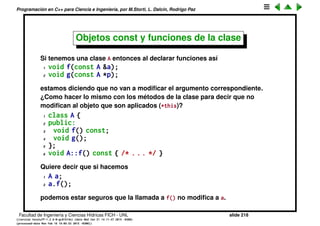 Programaci´on en C++ para Ciencia e Ingenier´ıa, por M.Storti, L. Dalc´ın, Rodrigo Paz
Const en clases
Si se quiere tener par´ametros de una clase, que son constantes, entonces no
s´olo hay que ponerle const, sino tambi´en static que quiere decir que ese
miembro es el mismo para todos los objetos de la clase. De esa forma act´ua
como una variable global pero protegida por el scope de la clase. Sirve para
deﬁnir opciones de la clase para poder ser inspeccionadas o modiﬁcadas por
el usuario.
1 class StringStack {
2 static const int size = 100;
3 const string* stack[size];
4 int index;
5 public:
6 StringStack();
7 void push(const string* s);
8 const string* pop();
9 };
Facultad de Ingenier´ıa y Ciencias H´ıdricas FICH - UNL slide 218
((version texstuff-1.2.9-12-ge83ced6) (date Wed May 27 12:15:38 2015 -0300)
(processed-date Wed May 27 12:45:10 2015 -0300))
 