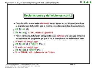 Programaci´on en C++ para Ciencia e Ingenier´ıa, por M.Storti, L. Dalc´ın, Rodrigo Paz
Declaraciones y deﬁniciones
• Una declaraci´on le dice al compilador que esa funci´on existe y su
prototipo o signatura, es decir el tipo de argumentos de entrada y de
salida. Por ejemplo
1 int gcd(int,int);
• La deﬁnici´on por otra parte dice espec´ıﬁcamente como la funci´on realiza
su tarea
1 int gcd(int x, int y) {
2 int a = x, b = y;
3 if (b>a) {
4 a = y; b = x;
5 }
6 while (true) {
7 int c = a % b;
8 if (c==0) return b;
9 a = b; b = c;
10 }
11 }
Facultad de Ingenier´ıa y Ciencias H´ıdricas FICH - UNL slide 22
((version texstuff-1.2.9-12-ge83ced6) (date Wed May 27 12:15:38 2015 -0300)
(processed-date Wed May 27 12:45:10 2015 -0300))
 