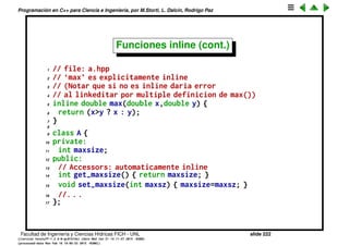 Programaci´on en C++ para Ciencia e Ingenier´ıa, por M.Storti, L. Dalc´ın, Rodrigo Paz
Funciones inline
• Cada vez que hay una llamada a funci´on hay un costo adicional de pasar
los argumentos por el stack a la funci´on y hacer un jump de assemble.
Para evitar esto podemos usar el keyword inline que indica al compilador
que queremos que el c´odigo de esa funci´on sea replicado en cada punto
en que lo llamamos.
• La ventaja, como dijimos, es la eﬁciencia, se evita el mecanismo de
llamado a funci´on en assemble.
• La desventaja es que el c´odigo binario de la funci´on aparece duplicado en
cada punto, con lo cual el ejecutable se hace m´as grande. Tambi´en
implica que el c´odigo de la funci´on debe ser visible (o sea estar en el
header) en cada punto en que queremos que sea implementado inline.
• El keyword inline es una sugerencia para el compilador. El compilador
puede despu´es hacer la funci´on realmente inline o no. A veces puede
hacerla no inline porque es muy compleja (e.g. tiene lazos) o porque en
alg´un punto se toma la direcci´on de la funci´on.
• Funciones deﬁnidas en la misma clase (y por lo tanto en el header
normalmente) son candidatas a ser promovidas a inline por el compilador.
Facultad de Ingenier´ıa y Ciencias H´ıdricas FICH - UNL slide 222
((version texstuff-1.2.9-12-ge83ced6) (date Wed May 27 12:15:38 2015 -0300)
(processed-date Wed May 27 12:45:10 2015 -0300))
 