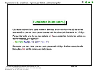 Programaci´on en C++ para Ciencia e Ingenier´ıa, por M.Storti, L. Dalc´ın, Rodrigo Paz
Funciones inline (cont.)
1 // file: a.hpp
2 // ‘max’ es explicitamente inline
3 // (Notar que si no es inline daria error
4 // al linkeditar por multiple definicion de max())
5 inline double max(double x,double y) {
6 return (x>y ? x : y);
7 }
8
9 class A {
10 private:
11 int maxsize;
12 public:
13 // Accessors: automaticamente inline
14 int get-maxsize() { return maxsize; }
15 void set-maxsize(int maxsz) { maxsize=maxsz; }
16 //. . .
17 };
Facultad de Ingenier´ıa y Ciencias H´ıdricas FICH - UNL slide 223
((version texstuff-1.2.9-12-ge83ced6) (date Wed May 27 12:15:38 2015 -0300)
(processed-date Wed May 27 12:45:10 2015 -0300))
 
