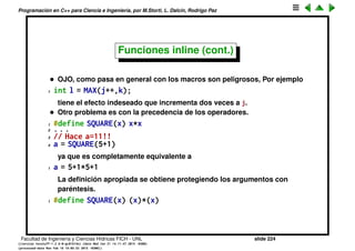 Programaci´on en C++ para Ciencia e Ingenier´ıa, por M.Storti, L. Dalc´ın, Rodrigo Paz
Funciones inline (cont.)
Otra forma que habr´ıa para evitar el llamado a funciones ser´ıa no deﬁnir la
funci´on sino que en cada punto que se usa incluir expl´ıcitamente su c´odigo.
Para evitar esto una forma que exist´ıa en C para crear las funciones inline era
deﬁnir macros, por ejemplo
1 #define MAX(x,y) (x>y ? x : y)
Recordar que eso hace que en cada punto del c´odigo ﬁnal se reemplaze la
llamada a MAX por la expansi´on del macro.
Facultad de Ingenier´ıa y Ciencias H´ıdricas FICH - UNL slide 224
((version texstuff-1.2.9-12-ge83ced6) (date Wed May 27 12:15:38 2015 -0300)
(processed-date Wed May 27 12:45:10 2015 -0300))
 