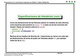 Programaci´on en C++ para Ciencia e Ingenier´ıa, por M.Storti, L. Dalc´ın, Rodrigo Paz
Especiﬁcaciones de linkedicion
Cuando declaramos una funci´on, digamos
1 void f(int x, char c);
dijimos que internamente el compilador la decora (tambi´en se llama a esto
mangling) a, por ejemplo, _Z1fcd. Esto es a efectos de poder despu´es
sobrecargar la funci´on. Ahora bien, si queremos usar una librer´ıa de C,
entonces ´esta cuando fue compilada no hizo el mangling, y por lo tanto
cuando se va a linkeditar no la va a encontrar. Para eso hay que usar el
keyword extern al declarar la funci´on
1 extern "C" void f(int x, char c);
Esto le dice al compilador que no decore el nombre de esa funci´on. Notar que
por lo tanto esa funci´on no puede ser sobrecargada.
Facultad de Ingenier´ıa y Ciencias H´ıdricas FICH - UNL slide 226
((version texstuff-1.2.9-12-ge83ced6) (date Wed May 27 12:15:38 2015 -0300)
(processed-date Wed May 27 12:45:10 2015 -0300))
 
