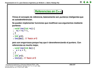Programaci´on en C++ para Ciencia e Ingenier´ıa, por M.Storti, L. Dalc´ın, Rodrigo Paz
Especiﬁcaciones de linkedicion (cont.)
Como las declaraciones de las librer´ıas estar´an en headers de esas librer´ıas,
como hacemos para ponerle un extern "C" a cada una de las funciones del
header? Basta con hacerlo externo al include
1 extern "C" {
2 #include <clibheader.h>
3 }
Muchos de los headers de librer´ıas de C importantes ya vienen con este tipo
de declaraciones de forma de poder ser llamados desde C++, por ejemplo
todas las de la libc.
Facultad de Ingenier´ıa y Ciencias H´ıdricas FICH - UNL slide 227
((version texstuff-1.2.9-12-ge83ced6) (date Wed May 27 12:15:38 2015 -0300)
(processed-date Wed May 27 12:45:10 2015 -0300))
 