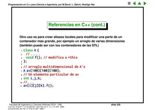 Programaci´on en C++ para Ciencia e Ingenier´ıa, por M.Storti, L. Dalc´ın, Rodrigo Paz
Referencias en C++
Vimos el concepto de referencia, b´asicamente son punteros inteligentes que
se autodereferencian.
Se pueden implementar funciones que modiﬁcan sus argumentos mediante
punteros
1 void inc(int *x) {
2 *x = *x + 1,
3 }
4 . . .
5 int a=2;
6 inc(&a); // hace a=3
pero son engorrosos porque hay que ir derereferenciando el puntero. Con
referencias es mucho mejor,
1 void inc(int &x) {
2 x = x + 1,
3 }
4 . . .
5 int a=2;
6 inc(a); // hace a=3
Facultad de Ingenier´ıa y Ciencias H´ıdricas FICH - UNL slide 228
((version texstuff-1.2.9-12-ge83ced6) (date Wed May 27 12:15:38 2015 -0300)
(processed-date Wed May 27 12:45:10 2015 -0300))
 