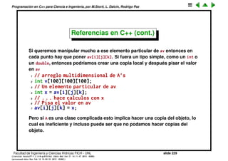 Programaci´on en C++ para Ciencia e Ingenier´ıa, por M.Storti, L. Dalc´ın, Rodrigo Paz
Referencias en C++ (cont.)
Otro uso es para crear aliases locales para modiﬁcar una parte de un
contenedor m´as grande, por ejemplo un arreglo de varias dimensiones
(tambi´en puede ser con los contenedores de las STL)
1 class A {
2 // . . . .
3 void f(); // modifica a *this
4 };
5
6 // arreglo multidimensional de A’s
7 A av[100][100][100];
8 // Un elemento particular de av
9 int i,j,k;
10 //. . .
11 av[i][j][k].f();
Facultad de Ingenier´ıa y Ciencias H´ıdricas FICH - UNL slide 229
((version texstuff-1.2.9-12-ge83ced6) (date Wed May 27 12:15:38 2015 -0300)
(processed-date Wed May 27 12:45:10 2015 -0300))
 