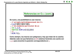 Programaci´on en C++ para Ciencia e Ingenier´ıa, por M.Storti, L. Dalc´ın, Rodrigo Paz
Referencias en C++ (cont.)
Si queremos manipular mucho a ese elemento particular de av entonces en
cada punto hay que poner av[i][j][k]. Si fuera un tipo simple, como un int o
un double, entonces podr´ıamos crear una copia local y despu´es pisar el valor
en av
1 // arreglo multidimensional de A’s
2 int v[100][100][100];
3 // Un elemento particular de av
4 int x = v[i][j][k];
5 // . . . hace calculos con x
6 // Pisa el valor en av
7 v[i][j][k] = x;
Pero si A es una clase complicada esto implica hacer una copia del objeto, lo
cual es ineﬁciente y incluso puede ser que no podamos hacer copias del
objeto.
Facultad de Ingenier´ıa y Ciencias H´ıdricas FICH - UNL slide 230
((version texstuff-1.2.9-12-ge83ced6) (date Wed May 27 12:15:38 2015 -0300)
(processed-date Wed May 27 12:45:10 2015 -0300))
 