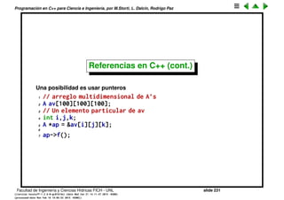 Programaci´on en C++ para Ciencia e Ingenier´ıa, por M.Storti, L. Dalc´ın, Rodrigo Paz
Referencias en C++ (cont.)
De nuevo, una posibilidad es usar macros
1 // arreglo multidimensional de A’s
2 A av[100][100][100];
3 // Un elemento particular de av
4 int i,j,k;
5 #define AIJK av[i][j][k]
6 //. . .
7 AIJK.f();
Como siempre, los macros son peligrosos y hay que tratar de no usarlos.
Adem´as cada vez que llamamos a AIJK estamos haciendo una cuenta con
i,j,k para encontrar la posici´on correspondiente en v.
Facultad de Ingenier´ıa y Ciencias H´ıdricas FICH - UNL slide 231
((version texstuff-1.2.9-12-ge83ced6) (date Wed May 27 12:15:38 2015 -0300)
(processed-date Wed May 27 12:45:10 2015 -0300))
 